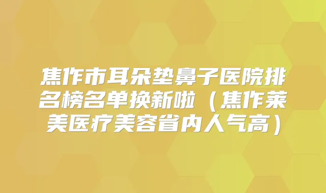 焦作市耳朵垫鼻子医院排名榜名单换新啦（焦作莱美医疗美容省内人气高）