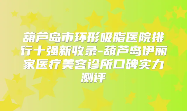 葫芦岛市环形吸脂医院排行十强新收录-葫芦岛伊丽家医疗美容诊所口碑实力测评