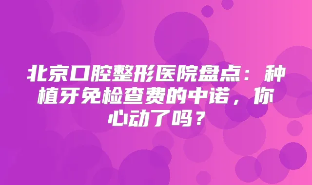 北京口腔整形医院盘点：种植牙免检查费的中诺，你心动了吗？