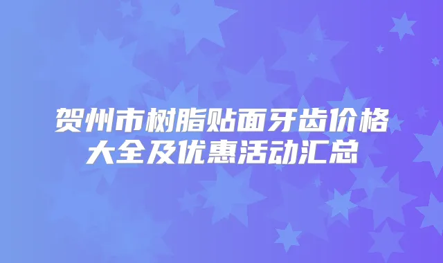 贺州市树脂贴面牙齿价格大全及优惠活动汇总