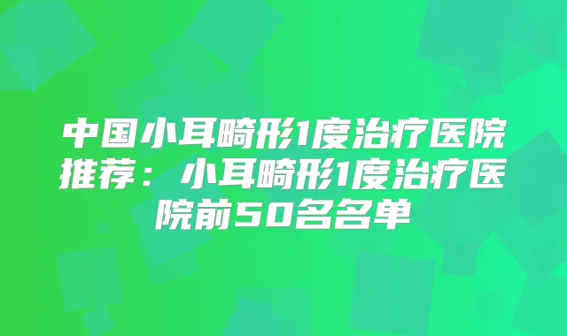 中国小耳畸形1度医院推荐：小耳畸形1度医院前50名名单