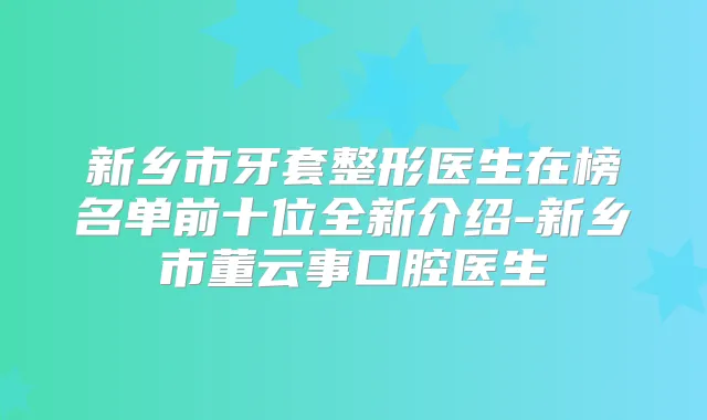 新乡市牙套整形医生在榜名单前十位全新介绍-新乡市董云事口腔医生