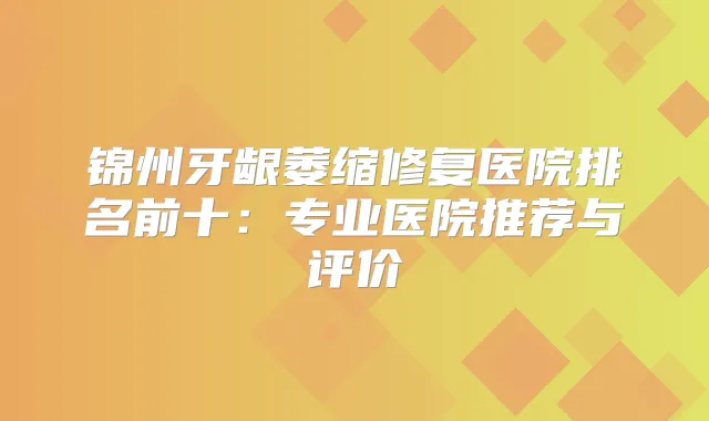 锦州牙龈萎缩修复医院排名前十：专业医院推荐与评价
