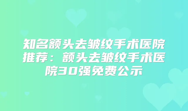 知名额头去皱纹手术医院推荐：额头去皱纹手术医院30强免费公示
