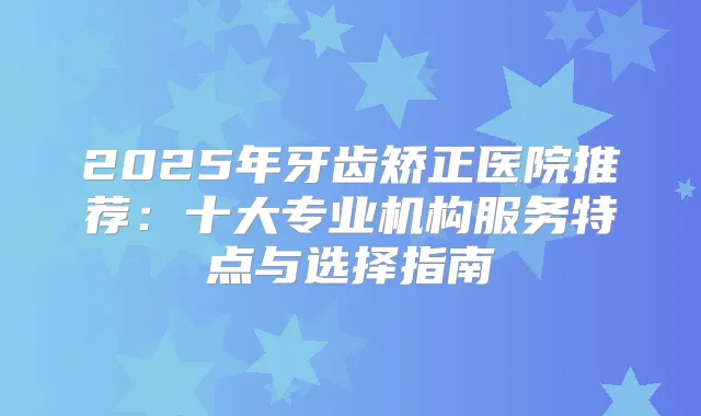2025年牙齿矫正医院推荐：十大专业机构服务特点与选择指南