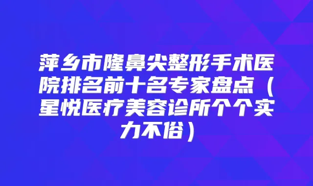 萍乡市隆鼻尖整形手术医院排名前十名专家盘点（星悦医疗美容诊所个个实力不俗）