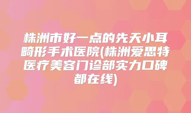 株洲市好一点的先天小耳畸形手术医院(株洲爱思特医疗美容门诊部实力口碑都在线)