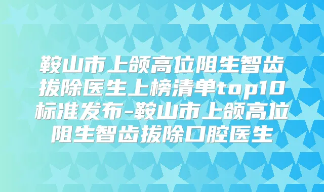 鞍山市上颌高位阻生智齿拔除医生上榜清单top10标准发布-鞍山市上颌高位阻生智齿拔除口腔医生