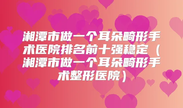 湘潭市做一个耳朵畸形手术医院排名前十强稳定(湘潭市做一个耳朵畸形手术整形医院)