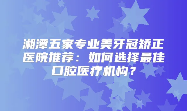 湘潭五家专业美牙冠矫正医院推荐：如何选择佳口腔医疗机构？