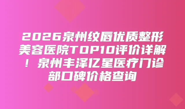 2026泉州纹唇优质整形美容医院TOP10评价详解！泉州丰泽亿星医疗门诊部口碑价格查询