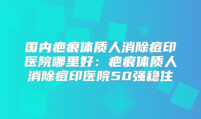 国内疤痕体质人消除痘印医院哪里好：疤痕体质人消除痘印医院50强稳住