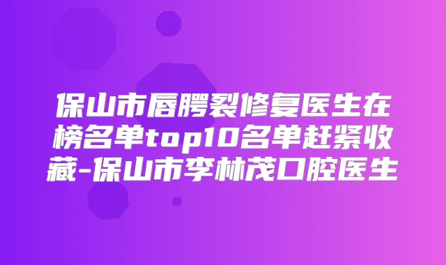 保山市唇腭裂修复医生在榜名单top10名单赶紧收藏-保山市李林茂口腔医生
