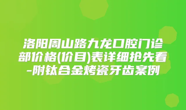 洛阳周山路九龙口腔门诊部价格(价目)表详细抢先看-附钛合金烤瓷牙齿案例