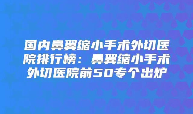 国内鼻翼缩小手术外切医院排行榜：鼻翼缩小手术外切医院前50专个出炉