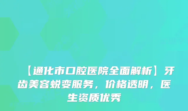 【通化市口腔医院全面解析】牙齿美容蜕变服务，价格透明，医生资质优秀