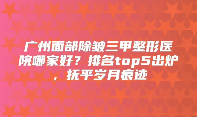 广州面部除皱三甲整形医院哪家好?排名top5出炉,抚平岁月痕迹