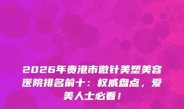 2026年贵港市微针美塑美容医院排名前十：盘点，爱美人士必看！