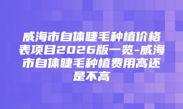 威海市自体睫毛种植价格表项目2026版一览-威海市自体睫毛种植费用高还是不高