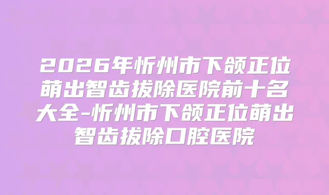 2026年忻州市下颌正位萌出智齿拔除医院前十名大全-忻州市下颌正位萌出智齿拔除口腔医院