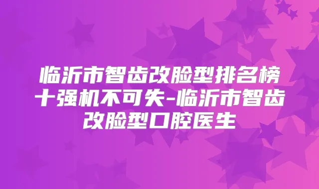 临沂市智齿改脸型排名榜十强机不可失-临沂市智齿改脸型口腔医生