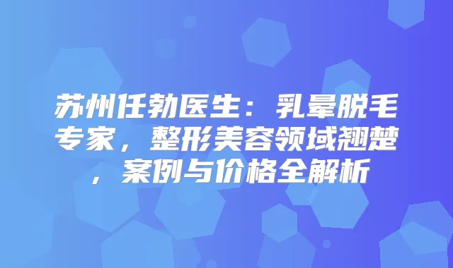 苏州任勃医生:乳晕脱毛专家,整形美容领域翘楚,案例与价格全解析