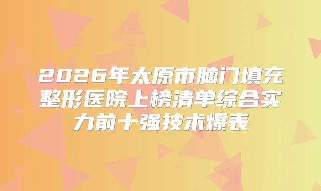 2026年太原市脑门填充整形医院上榜清单综合实力前十强技术爆表