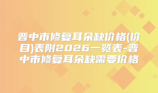 晋中市修复耳朵缺价格(价目)表附2026一览表-晋中市修复耳朵缺需要价格