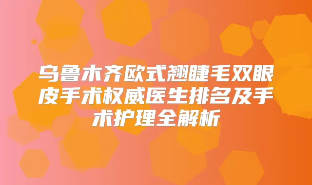 乌鲁木齐欧式翘睫毛双眼皮手术医生排名及手术护理全解析