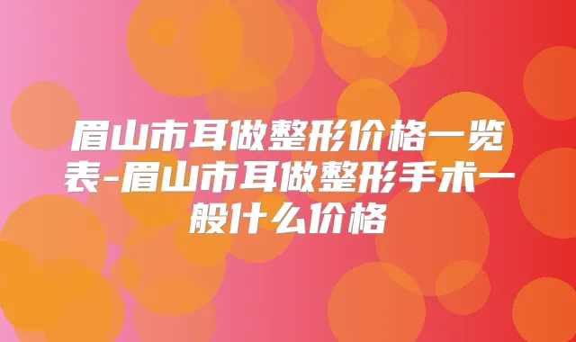 眉山市耳做整形价格一览表-眉山市耳做整形手术一般什么价格