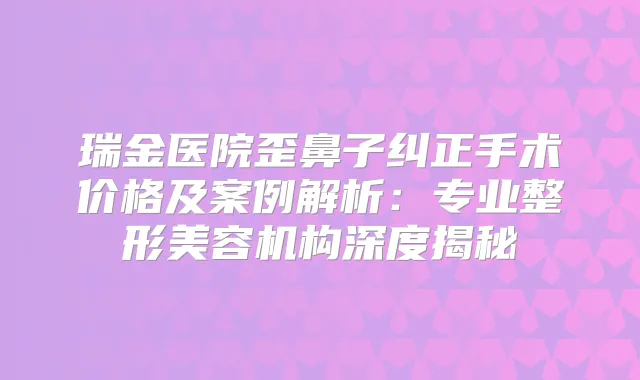 瑞金医院歪鼻子纠正手术价格及案例解析：专业整形美容机构深度揭秘