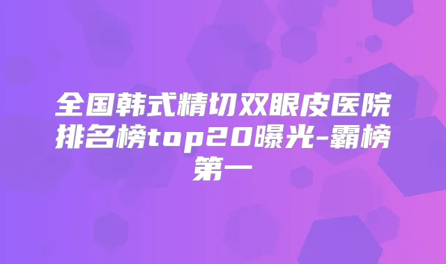 全国韩式精切双眼皮医院排名榜top20曝光-霸榜第一
