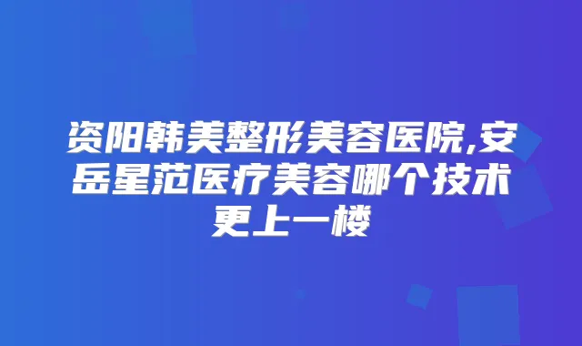 资阳韩美整形美容医院,安岳星范医疗美容哪个技术更上一楼