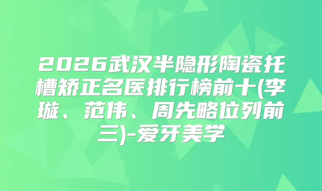 2026武汉半隐形陶瓷托槽矫正名医排行榜前十(李璇、范伟、周先略位列前三)-爱牙美学