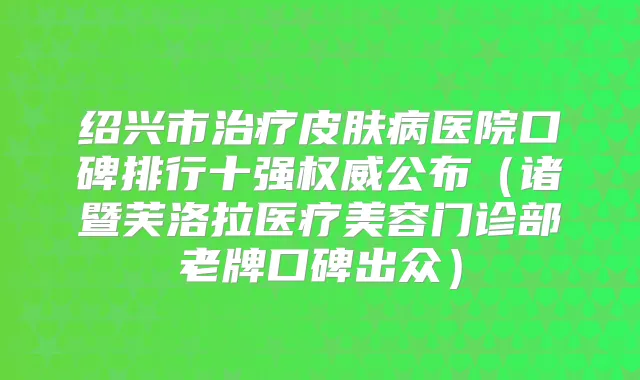 绍兴市皮肤病医院口碑排行十强公布（诸暨芙洛拉医疗美容门诊部老牌口碑出众）