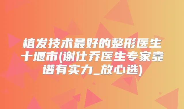 植发技术好的整形医生十堰市(谢仕乔医生专家靠谱有实力_放心选)