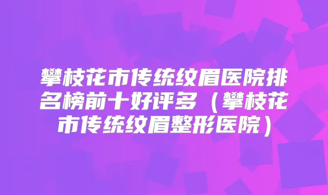 攀枝花市传统纹眉医院排名榜前十好评多（攀枝花市传统纹眉整形医院）
