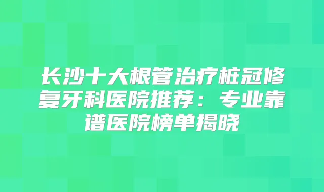 长沙十大根管桩冠修复牙科医院推荐:专业靠谱医院榜单揭晓
