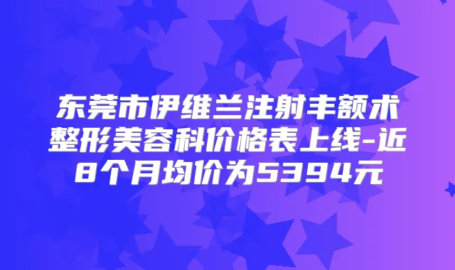 东莞市伊维兰注射丰额术整形美容科价格表上线-近8个月均价为5394元