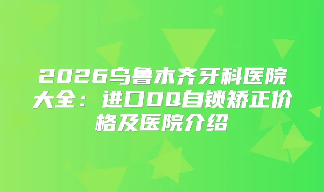 2026乌鲁木齐牙科医院大全：进口DQ自锁矫正价格及医院介绍