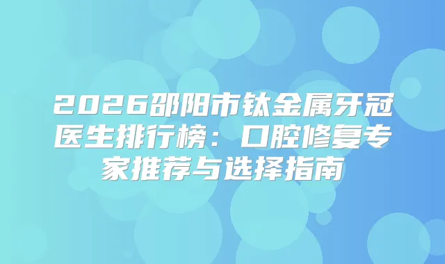 2026邵阳市钛金属牙冠医生排行榜:口腔修复专家推荐与选择指南