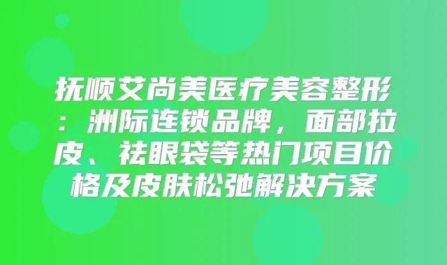 抚顺艾尚美医疗美容整形：洲际连锁品牌，面部拉皮、祛眼袋等热门项目价格及皮肤松弛解决方案
