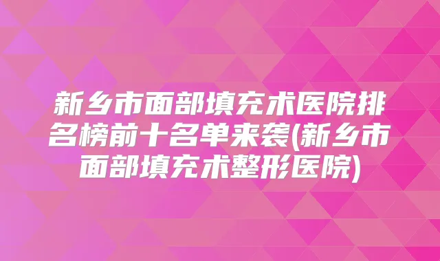 新乡市面部填充术医院排名榜前十名单来袭(新乡市面部填充术整形医院)