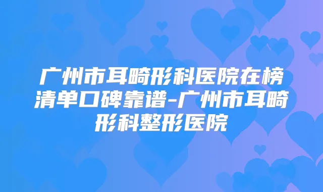 广州市耳畸形科医院在榜清单口碑靠谱-广州市耳畸形科整形医院