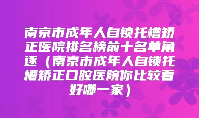南京市成年人自锁托槽矫正医院排名榜前十名单角逐（南京市成年人自锁托槽矫正口腔医院你比较看好哪一家）