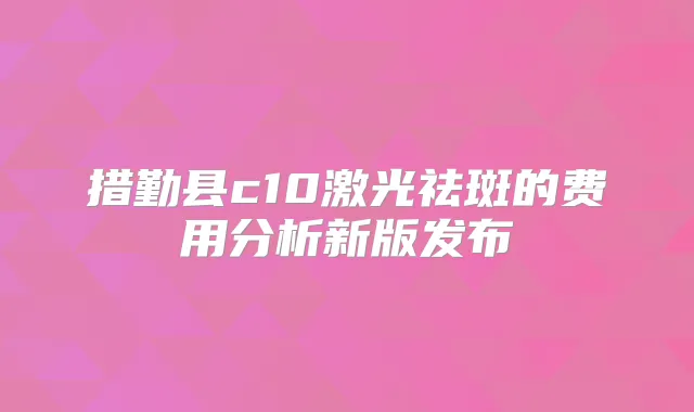 措勤县c10激光祛斑的费用分析新版发布