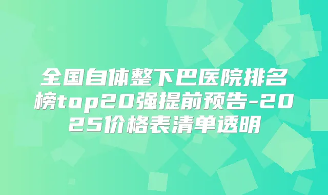 全国自体整下巴医院排名榜top20强提前预告-2025价格表清单透明