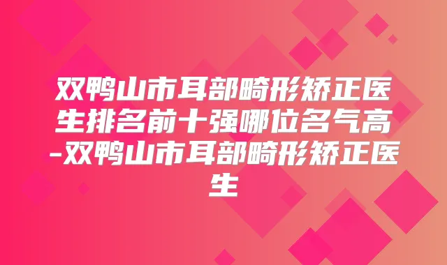 双鸭山市耳部畸形矫正医生排名前十强哪位名气高-双鸭山市耳部畸形矫正医生
