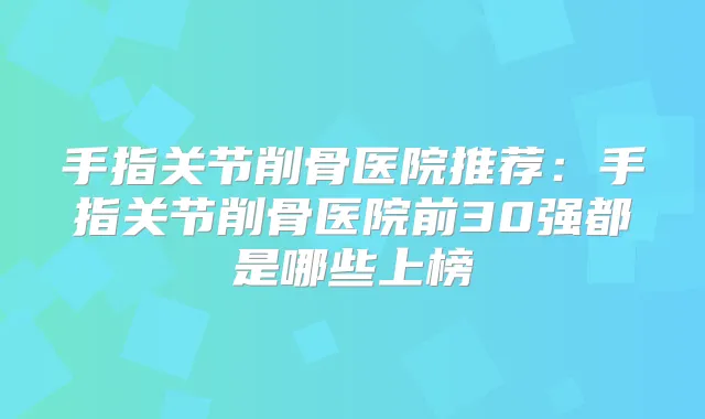 手指关节削骨医院推荐：手指关节削骨医院前30强都是哪些上榜