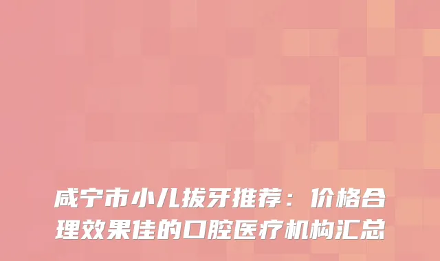 咸宁市小儿拔牙推荐:价格合理效果佳的口腔医疗机构汇总